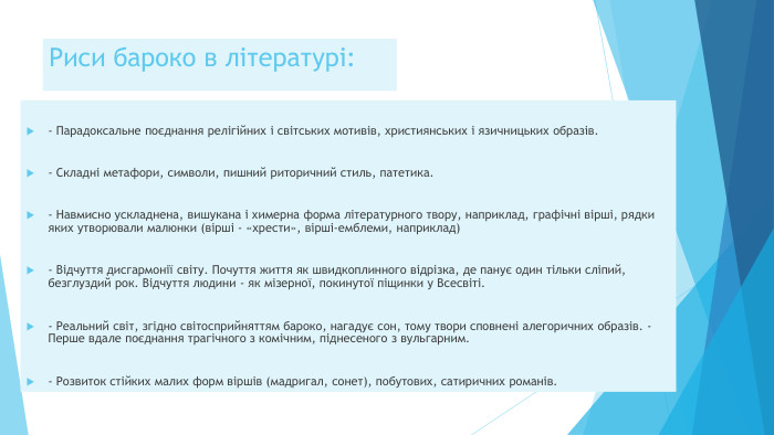 Риси бароко в літературі:- Парадоксальне поєднання релігійних і світських мотивів, християнських і язичницьких образів.- Складні метафори, символи, пишний риторичний стиль, патетика.- Навмисно ускладнена, вишукана і химерна форма літературного твору, наприклад, графічні вірші, рядки яких утворювали малюнки (вірші - «хрести», вірші-емблеми, наприклад)- Відчуття дисгармонії світу. Почуття життя як швидкоплинного відрізка, де панує один тільки сліпий, безглуздий рок. Відчуття людини - як мізерної, покинутої піщинки у Всесвіті.- Реальний світ, згідно світосприйняттям бароко, нагадує сон, тому твори сповнені алегоричних образів. - Перше вдале поєднання трагічного з комічним, піднесеного з вульгарним.- Розвиток стійких малих форм віршів (мадригал, сонет), побутових, сатиричних романів.