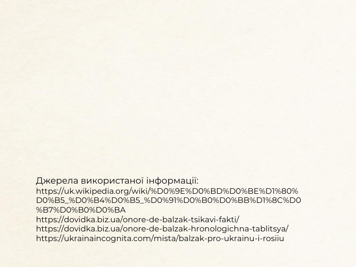 Джерела використаної інформації:https://uk.wikipedia.org/wiki/%D0%9 E%D0%BD%D0%BE%D1%80%D0%B5_%D0%B4%D0%B5_%D0%91%D0%B0%D0%BB%D1%8 C%D0%B7%D0%B0%D0%BAhttps://dovidka.biz.ua/onore-de-balzak-tsikavi-fakti/https://dovidka.biz.ua/onore-de-balzak-hronologichna-tablitsya/ https://ukrainaincognita.com/mista/balzak-pro-ukrainu-i-rosiiu