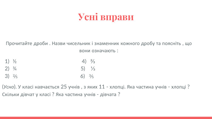 Усні вправи Прочитайте дроби . Назви чисельник і знаменник кожного дробу та поясніть , що вони означають :½ 4) ⅔ ¾ 5) ⅓ ⅖ 6) ⅗ (Усно). У класі навчається 25 учнів , з яких 11 - хлопці. Яка частина учнів - хлопці ? Скільки дівчат у класі ? Яка частина учнів - дівчата ?