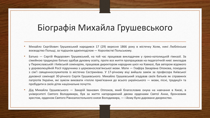 Біографія Михайла Грушевського Михайло Сергійович Грушевський народився 17 (29) вересня 1866 року в містечку Холм, нині Люблінське воєводство Польщі, за тодішнім адмінподілом — Королівстві Польському. Батько — Сергій Федорович Грушевський, на той час працював викладачем у греко-католицькій гімназії. За сімейною традицією батько здобув духовну освіту, проте все життя пропрацював на педагогічній ниві: викладав у Переяславській і Київській семінаріях, працював директором народних шкіл на Кавказі, був автором відомого у дореволюційній Росії підручника з церковнослов'янської мови. Мати — Глафіра Захарівна Опокова, походила з сім'ї священнослужителів із містечка Сестринівка. У 17-річному віці вийшла заміж за професора Київської духовної семінарії 30-річного Сергія Грушевського. Михайло Грушевський згадував своїх батьків як справжніх патріотів України, які зуміли виховати «тепле прив'язання до всього українського — мови, пісні, традиції» та пробудити в своїх дітях національне почуття. Дід Михайла Грушевського — Захарій Іванович Оппоков, який благословив онука на навчання в Києві, в університеті Святого Володимира, був за життя нагороджений двома орденами Святої Анни, бронзовим хрестом, орденом Святого Рівноапостольного князя Володимира, — і йому було дароване дворянство.