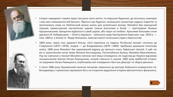 Історик народився і провів перші три роки свого життя: «в піарських будинках, де містилась семінарія і мав своє помешкання мій батько». Йдеться про будинок колишнього монастиря ордену піаристів та організовану ними на Люблінській вулиці школу для шляхетської молоді. Михайло був охрещений першим православним настоятелем церкви Іоанна Богослова в Холмі — протоієреєм Яковом Крашановським. Хрещення відбулося в самій церкві, або поруч на плебані. Хресними батьками стали дружина Ф. Лебединцева — Юлія (з відомого київського роду Григоровичів-Барських; нар. 1839 р. — пом. 1868 р. у Холмі) та Федір Кокошкин, комісар комісії селянських справ у Красноставі.1869 року, через стан здоров'я батька, сім'я переїхала на південь Російської імперії: спочатку до Ставрополя (1870—1878), згодом — до Владикавказа (1878—1880). Здобувши домашню початкову освіту, 1880 року Михайло був зарахований відразу до третього класу Тифліської гімназії. У цей час він із захопленням читав твори Миколи Костомарова, Пантелеймона Куліша, Михайла Максимовича. Під час навчання у гімназії Михайло написав свої перші оповідання, які надіслав до України відомому письменникові Іванові Нечую-Левицькому, котрий схвально їх оцінив. 1885 року майбутній історик, за підтримки Нечуя-Левицького, опублікував свої оповідання «Бех-аль-Джугур» та «Бідна дівчина». У липні 1886 року Грушевський написав письмове звернення до ректора Київського університету Св. Володимира з проханням зарахувати його на історичне відділення історико-філологічного факультету.