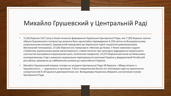 Михайло Грушевский у Центральній Раді3 (16) березня 1917 року в Києві почалося формування Української Центральної Ради, яка 7 (20) березня заочно обрала Грушевського головою (це рішення було одностайно підтверджене 6 (19) квітня на Всеукраїнському національному конгресі). Грушевський приєднався до Української партії соціалістів-революціонерів. Викликаний телеграмою, 13 (26) березня він повернувся з Москви до Києва. У Києві намагався надати стихійному українському рухові організованості, ставив питання про культурне відродження українського суспільства (заснування національних шкіл, політичних товариств). 14 (27) березня виступив на Київському кооперативному з'їзді з вимогою національно-територіальної автономії України у федеративній Російській республіці, вважаючи це найближчим шляхом до самостійності України. Михайло Грушевський вперше головує на засіданні Центральної Ради 28 березня. «Збори вітають п. Грушевського», — відзначено в протоколі. З його поверненням багато хто пов'язував надії на припинення суперечностей й об'єднання демократичних сил. Володимира Науменка обирають заступником голови Центральної Ради.