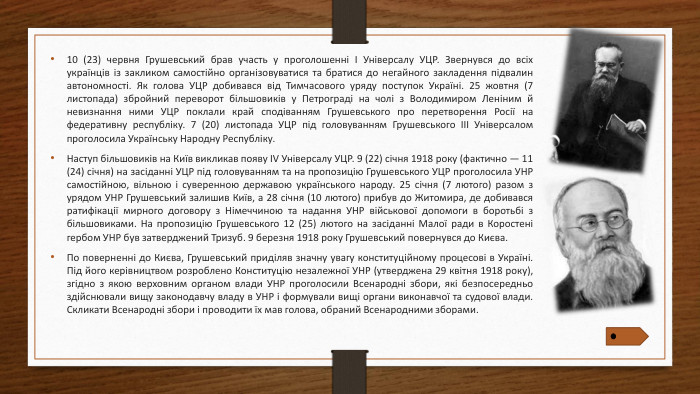 10 (23) червня Грушевський брав участь у проголошенні I Універсалу УЦР. Звернувся до всіх українців із закликом самостійно організовуватися та братися до негайного закладення підвалин автономності. Як голова УЦР добивався від Тимчасового уряду поступок Україні. 25 жовтня (7 листопада) збройний переворот більшовиків у Петрограді на чолі з Володимиром Леніним й невизнання ними УЦР поклали край сподіванням Грушевського про перетворення Росії на федеративну республіку. 7 (20) листопада УЦР під головуванням Грушевського III Універсалом проголосила Українську Народну Республіку. Наступ більшовиків на Київ викликав появу IV Універсалу УЦР. 9 (22) січня 1918 року (фактично — 11 (24) січня) на засіданні УЦР під головуванням та на пропозицію Грушевського УЦР проголосила УНР самостійною, вільною і суверенною державою українського народу. 25 січня (7 лютого) разом з урядом УНР Грушевський залишив Київ, а 28 січня (10 лютого) прибув до Житомира, де добивався ратифікації мирного договору з Німеччиною та надання УНР військової допомоги в боротьбі з більшовиками. На пропозицію Грушевського 12 (25) лютого на засіданні Малої ради в Коростені гербом УНР був затверджений Тризуб. 9 березня 1918 року Грушевський повернувся до Києва. По поверненні до Києва, Грушевський приділяв значну увагу конституційному процесові в Україні. Під його керівництвом розроблено Конституцію незалежної УНР (утверджена 29 квітня 1918 року), згідно з якою верховним органом влади УНР проголосили Всенародні збори, які безпосередньо здійснювали вищу законодавчу владу в УНР і формували вищі органи виконавчої та судової влади. Скликати Всенародні збори і проводити їх мав голова, обраний Всенародними зборами.