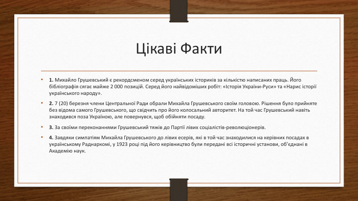 Цікаві Факти1. Михайло Грушевський є рекордсменом серед українських істориків за кількістю написаних праць. Його бібліографія сягає майже 2 000 позицій. Серед його найвідоміших робіт: «Історія України-Руси» та «Нарис історії українського народу».2. 7 (20) березня члени Центральної Ради обрали Михайла Грушевського своїм головою. Рішення було прийняте без відома самого Грушевського, що свідчить про його колосальний авторитет. На той час Грушевський навіть знаходився поза Україною, але повернувся, щоб обійняти посаду.3. За своїми переконаннями Грушевський тяжів до Партії лівих соціалістів-революціонерів.4. Завдяки симпатіям Михайла Грушевського до лівих есерів, які в той час знаходилися на керівних посадах в українському Раднаркомі, у 1923 році під його керівництво були передані всі історичні установи, об’єднані в Академію наук.