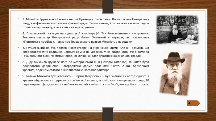 5. Михайло Грушевський ніколи не був Президентом України. Він очолював Центральну Раду, яка фактично виконувала функції уряду. Таким чином, його можна назвати радше головою парламенту, але аж ніяк не президентом.6. Грушевський тяжів до народницької історіографії. Так його визначили наступники. Зокрема секретар Центральної ради Євген Онацький у нарисах, які називалися «Портрети в профіль», нарис про Грушевського назвав «Чесність з народом».7. Грушевський не був противником створення української армії. Але він розумів, що «перефарбувати» колишню царську армію на українську не вийде. Водночас, саме за Грушевського діяли частини Народної міліції, аналог сучасної Національної гвардії.8. Діду Михайла Грушевського по материнській лінії (Захарій Оппоков) за життя було подаровано дворянство, нагороджено двома орденами Святої Анни, бронзовим хрестом, орденом святого рівноапостольського Володимира.9. Батько Михайла Грушевського – Сергій Федорович – був знаний як автор одного з кращих підручників з церковнослов’янської мови для шкіл, книга витримала понад 30 перевидань. Це дало змогу набути чималий капітал і жити безбідно ще багато років.