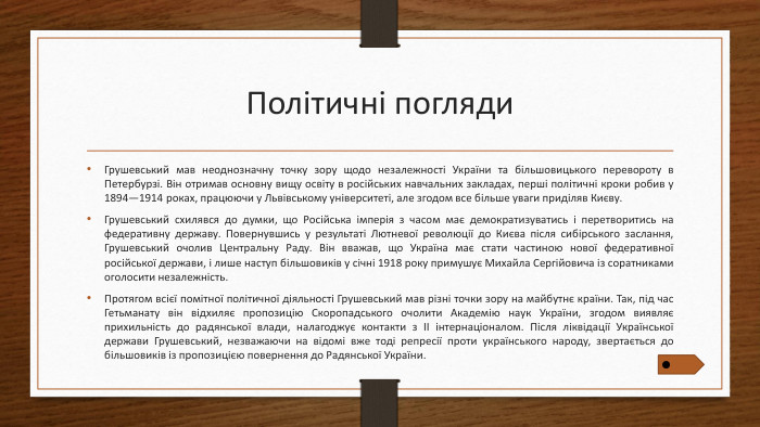 Політичні погляди. Грушевський мав неоднозначну точку зору щодо незалежності України та більшовицького перевороту в Петербурзі. Він отримав основну вищу освіту в російських навчальних закладах, перші політичні кроки робив у 1894—1914 роках, працюючи у Львівському університеті, але згодом все більше уваги приділяв Києву. Грушевський схилявся до думки, що Російська імперія з часом має демократизуватись і перетворитись на федеративну державу. Повернувшись у результаті Лютневої революції до Києва після сибірського заслання, Грушевський очолив Центральну Раду. Він вважав, що Україна має стати частиною нової федеративної російської держави, і лише наступ більшовиків у січні 1918 року примушує Михайла Сергійовича із соратниками оголосити незалежність. Протягом всієї помітної політичної діяльності Грушевський мав різні точки зору на майбутнє країни. Так, під час Гетьманату він відхиляє пропозицію Скоропадського очолити Академію наук України, згодом виявляє прихильність до радянської влади, налагоджує контакти з II інтернаціоналом. Після ліквідації Української держави Грушевський, незважаючи на відомі вже тоді репресії проти українського народу, звертається до більшовиків із пропозицією повернення до Радянської України.