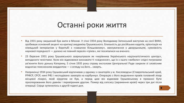Останні роки життя. Від 1931 року змушений був жити в Москві. У січні 1934 року Володимир Затонський виступив на сесії ВУАН, зробивши основний акцент на критиці академіка Грушевського. Близькість до російських кадетів, орієнтація на німецький імперіалізм у боротьбі з «навалою більшовизму», звинувачення у дворушництві, сумнівність наукової порядності — далеко не повний перелік «гріхів», які посипалися на вченого.23 березня 1931 року Грушевського заарештували як «керівника Українського націоналістичного центру», вигаданого чекістами. Коли він відмовився визнавати ті «свідчення», що їх з нього «вибили» слідчі погрозами ув'язнити його доньку Катерину, 5 січня 1935 року справу ексголови Центральної Ради закрили зі зловісним водночас поясненням-вердиктом — з огляду на його… смерть. Наприкінці 1934 року Грушевський відпочивав у одному з санаторіїв у м. Кисловодськ (Ставропольський край, РРФСР, СРСР, нині РФ) і несподівано захворів на карбункул. Операцію з його видалення провів головний лікар місцевої лікарні, який хірургом не був, а перед цим він відмовив Грушевському в проханні бути прооперованим його давнім і перевіреним другом. Помер від сепсису (зараження крові) через три дні після операції. Серце зупинилось о другій годині дня.