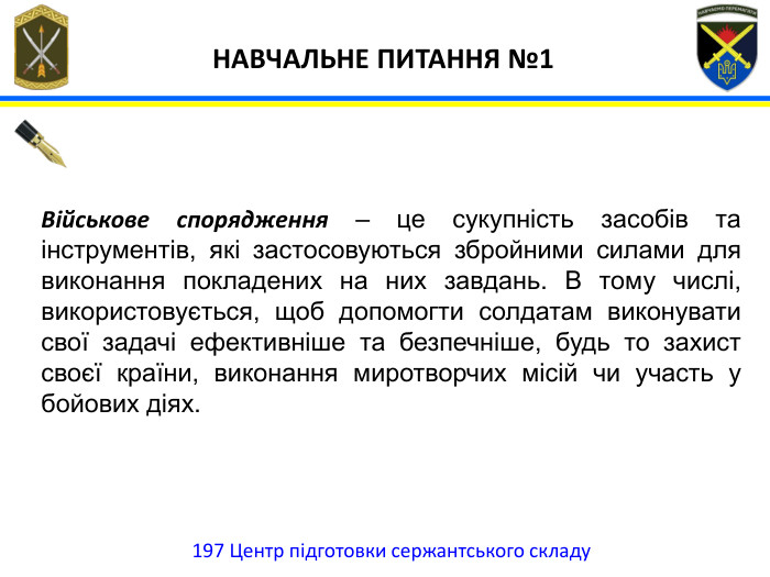 197 Центр підготовки сержантського складу НАВЧАЛЬНЕ ПИТАННЯ №1 Військове спорядження – це сукупність засобів та інструментів, які застосовуються збройними силами для виконання покладених на них завдань. В тому числі, використовується, щоб допомогти солдатам виконувати свої задачі ефективніше та безпечніше, будь то захист своєї країни, виконання миротворчих місій чи участь у бойових діях.
