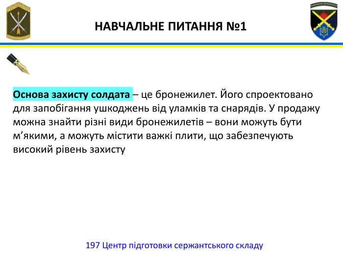 197 Центр підготовки сержантського складу НАВЧАЛЬНЕ ПИТАННЯ №1 Основа захисту солдата – це бронежилет. Його спроектовано для запобігання ушкоджень від уламків та снарядів. У продажу можна знайти різні види бронежилетів – вони можуть бути м’якими, а можуть містити важкі плити, що забезпечують високий рівень захисту