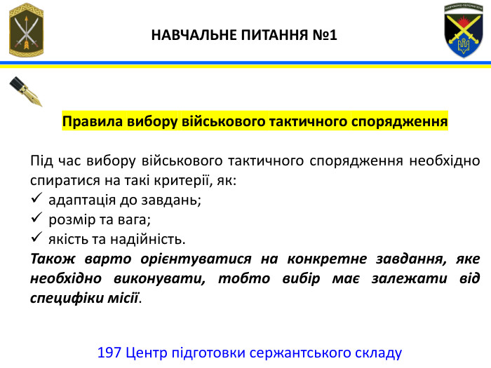 197 Центр підготовки сержантського складу НАВЧАЛЬНЕ ПИТАННЯ №1 Правила вибору військового тактичного спорядження. Під час вибору військового тактичного спорядження необхідно спиратися на такі критерії, як:адаптація до завдань;розмір та вага;якість та надійність. Також варто орієнтуватися на конкретне завдання, яке необхідно виконувати, тобто вибір має залежати від специфіки місії.