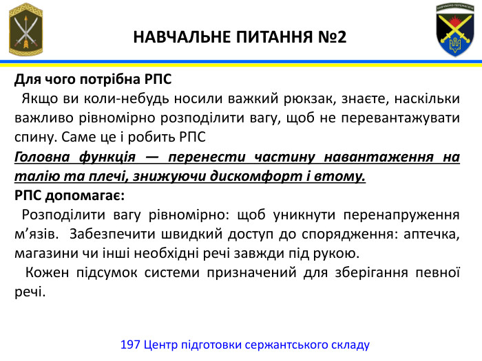 197 Центр підготовки сержантського складу НАВЧАЛЬНЕ ПИТАННЯ №2 Для чого потрібна РПС Якщо ви коли-небудь носили важкий рюкзак, знаєте, наскільки важливо рівномірно розподілити вагу, щоб не перевантажувати спину. Саме це і робить РПС Головна функція — перенести частину навантаження на талію та плечі, знижуючи дискомфорт і втому. РПС допомагає: Розподілити вагу рівномірно: щоб уникнути перенапруження м’язів. Забезпечити швидкий доступ до спорядження: аптечка, магазини чи інші необхідні речі завжди під рукою. Кожен підсумок системи призначений для зберігання певної речі.