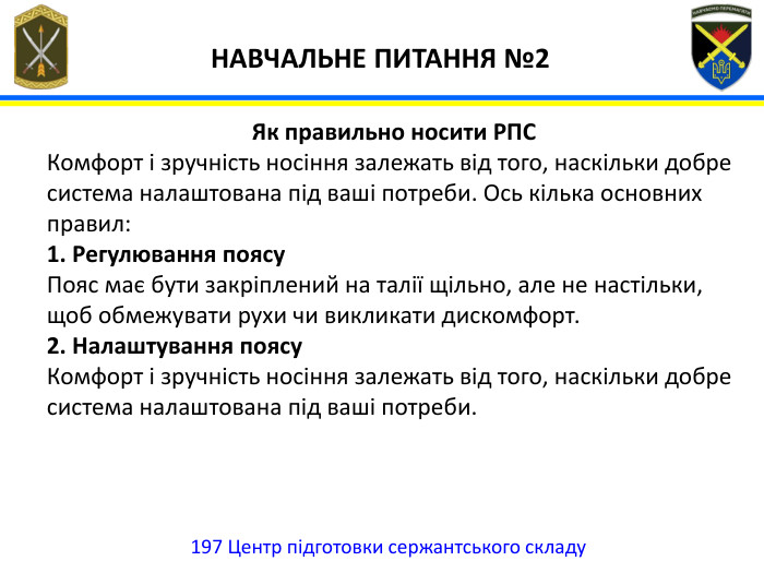 197 Центр підготовки сержантського складу НАВЧАЛЬНЕ ПИТАННЯ №2 Як правильно носити РПСКомфорт і зручність носіння залежать від того, наскільки добре система налаштована під ваші потреби. Ось кілька основних правил:1. Регулювання поясу. Пояс має бути закріплений на талії щільно, але не настільки, щоб обмежувати рухи чи викликати дискомфорт.2. Налаштування поясу. Комфорт і зручність носіння залежать від того, наскільки добре система налаштована під ваші потреби. 