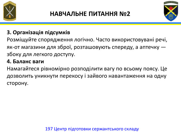 197 Центр підготовки сержантського складу НАВЧАЛЬНЕ ПИТАННЯ №23. Організація підсумків. Розміщуйте спорядження логічно. Часто використовувані речі, як-от магазини для зброї, розташовують спереду, а аптечку — збоку для легкого доступу.4. Баланс ваги. Намагайтеся рівномірно розподілити вагу по всьому поясу. Це дозволить уникнути перекосу і зайвого навантаження на одну сторону.