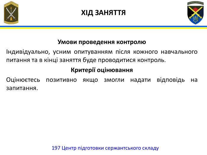  ХІД ЗАНЯТТЯ197 Центр підготовки сержантського складу. Умови проведення контролю Індивідуально, усним опитуванням після кожного навчального питання та в кінці заняття буде проводитися контроль. Критерії оцінювання Оцінюєтесь позитивно якщо змогли надати відповідь на запитання.