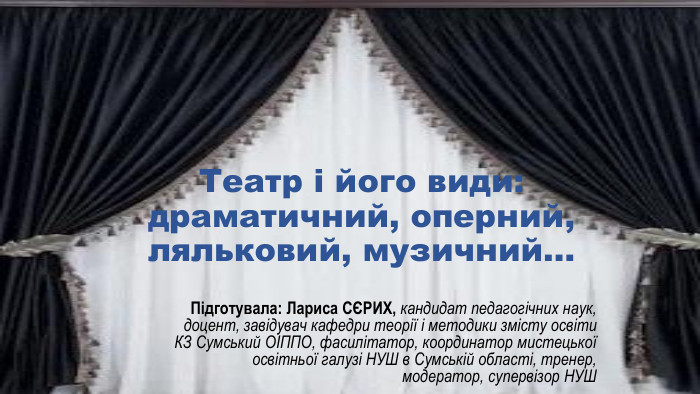 Театр і його види: драматичний, оперний, ляльковий, музичний… Підготувала: Лариса СЄРИХ, кандидат педагогічних наук, доцент, завідувач кафедри теорії і методики змісту освіти КЗ Сумський ОІППО, фасилітатор, координатор мистецької освітньої галузі НУШ в Сумській області, тренер, модератор, супервізор НУШ