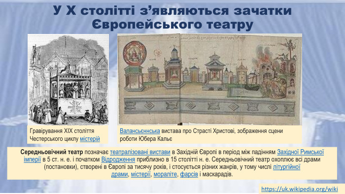 У X столітті з’являються зачатки Європейського театру. Середньовічний театр позначає театралізовані вистави в Західній Європі в період між падінням Західної Римської імперії в 5 ст. н. е. і початком Відродження приблизно в 15 столітті н. е. Середньовічний театр охоплює всі драми (постановки), створені в Європі за тисячу років, і стосується різних жанрів, у тому числі літургійної драми, містерії, мораліте, фарсів і маскарадів.https://uk.wikipedia.org/wiki Гравірування XIX століття Честерського циклу містерій. Валансьєннська вистава про Страсті Христові, зображення сцени роботи Юбера Кальє