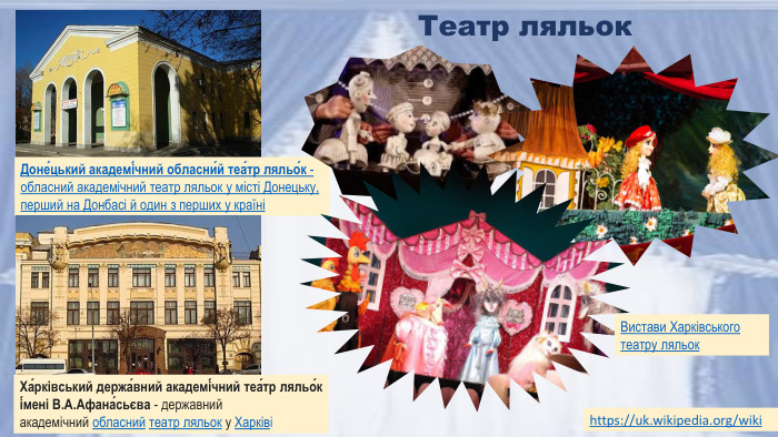 https://uk.wikipedia.org/wiki Театр ляльок. Доне́цький академі́чний обласни́й теа́тр ляльо́к - обласний академічний театр ляльок у місті Донецьку, перший на Донбасі й один з перших у країніХа́рківський держа́вний академі́чний теа́тр ляльо́к і́мені В. А. Афана́сьєва - державний академічний обласний театр ляльок у ХарківіВистави Харківського театру ляльок