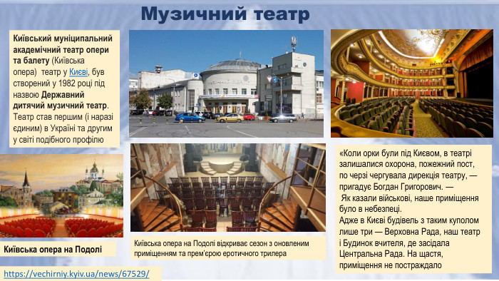 Музичний театрhttps://vechirniy.kyiv.ua/news/67529/ «Коли орки були під Києвом, в театрі залишалися охорона, пожежний пост, по черзі чергувала дирекція театру, — пригадує Богдан Григорович. — Як казали військові, наше приміщення було в небезпеці. Адже в Києві будівель з таким куполом лише три — Верховна Рада, наш театр і Будинок вчителя, де засідала Центральна Рада. На щастя, приміщення не постраждало. Київська опера на ПодоліКиївський муніципальний академічний театр опери та балету (Київська опера)  театр у Києві, був створений у 1982 році під назвою Державний дитячий музичний театр. Театр став першим (і наразі єдиним) в Україні та другим у світі подібного профілю. Київська опера на Подолі відкриває сезон з оновленим приміщенням та прем’єрою еротичного трилера