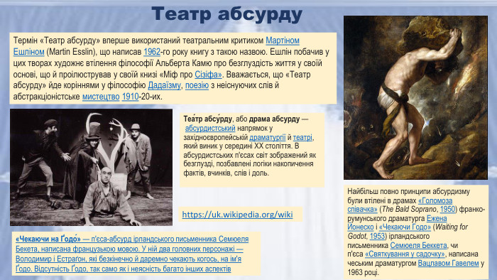Теа́тр абсу́рду, або драма абсурду — абсурдистський напрямок у західноєвропейській драматургії й театрі, який виник у середині XX століття. В абсурдистських п'єсах світ зображений як безглузді, позбавлені логіки накопичення фактів, вчинків, слів і доль. https://uk.wikipedia.org/wiki «Чекаючи на Ґодо́» — п'єса-абсурд ірландського письменника Семюеля Бекета, написана французькою мовою. У ній два головних персонажі — Володимир і Естраґон, які безкінечно й даремно чекають когось, на ім'я Ґодо. Відсутність Ґодо, так само як і неясність багато інших аспектів. Термін «Театр абсурду» вперше використаний театральним критиком Мартіном Ешліном (Martin Esslin), що написав 1962-го року книгу з такою назвою. Ешлін побачив у цих творах художнє втілення філософії Альберта Камю про безглуздість життя у своїй основі, що й проілюстрував у своїй книзі «Міф про Сізіфа». Вважається, що «Театр абсурду» йде коріннями у філософію Дадаїзму, поезію з неіснуючих слів й абстракціоністське мистецтво 1910-20-их. Театр абсурду. Найбільш повно принципи абсурдизму були втілені в драмах «Голомоза співачка» (The Bald Soprano, 1950) франко-румунського драматурга Ежена Йонеско і «Чекаючи Годо» (Waiting for Godot, 1953) ірландського письменника Семюеля Беккета, чи п'єса «Святкування у садочку», написана чеським драматургом Вацлавом Гавелем у 1963 році.