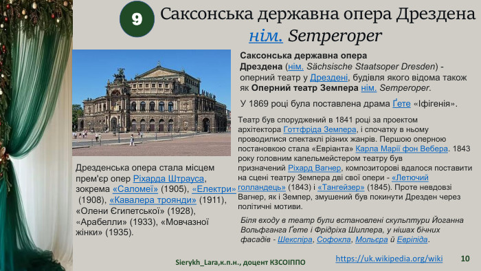 Sierykh_Lara,к.п.н., доцент КЗСОІППО109https://uk.wikipedia.org/wiki Саксонська державна опера Дрезденанім. Semperoper  Саксонська державна опера Дрездена (нім. Sächsische Staatsoper Dresden) - оперний театр у Дрездені, будівля якого відома також як Оперний театр Земпера нім. Semperoper. Театр був споруджений в 1841 році за проектом архітектора Готтфріда Земпера, і спочатку в ньому проводилися спектаклі різних жанрів. Першою оперною постановкою стала «Евріанта» Карла Марії фон Вебера. 1843 року головним капельмейстером театру був призначений Ріхард Вагнер, композиторові вдалося поставити на сцені театру Земпера дві свої опери - «Летючий голландець» (1843) і «Тангейзер» (1845). Проте невдовзі Вагнер, як і Земпер, змушений був покинути Дрезден через політичні мотиви. У 1869 році була поставлена драма Ґете «Іфігенія». Біля входу в театр були встановлені скульптури Йоганна Вольфганга Ґете і Фрідріха Шиллера, у нішах бічних фасадів - Шекспіра, Софокла, Мольєра й Евріпіда. Дрезденська опера стала місцем прем'єр опер Ріхарда Штрауса, зокрема «Саломеї» (1905), «Електри» (1908), «Кавалера троянди» (1911), «Олени Єгипетської» (1928), «Арабелли» (1933), «Мовчазної жінки» (1935).