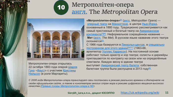 Метрополітен-операангл. The Metropolitan Opera. Sierykh_Lara,к.п.н., доцент КЗСОІППО1110https://uk.wikipedia.org/wiki «Метропо́литен-о́пера»[2] (англ. Metropolitan Opera) — оперный театр на Манхэттене, в центре Нью-Йорка, основанный в 1880 году. Традиционно рассматривается как самый престижный и богатый театр на Американском континенте[3][4]. Неформальное сокращённое название — Мет (англ. The Met). В русском языке название этого театра склоняется[2]. С 1966 года базируется в Линкольн-центре, в специально построенном для этого здании[англ.] (1963-66, архитектор Уоллес Харрисон). На постоянной основе работают только оркестр и хор театра; солисты и дирижёры приглашаются по контракту на сезон или на определённые спектакли. Каждую весну в здании театра выступает Американский театр балета; собственная балетная труппа была распущена в 2013 году[5]. Метрополитен-опера открылась 22 октября 1883 года оперой Шарля Гуно «Фауст» с участием Кристины Нильсон (в роли Маргариты). С 2006 года Метрополитен-опера транслирует свои постановки в режиме реального времени в Интернете на своём официальном сайте, а также в кинотеатрах многих стран мира в режиме цифрового вещания высокого качества (Прямые показы Метрополитен-опера в HD).