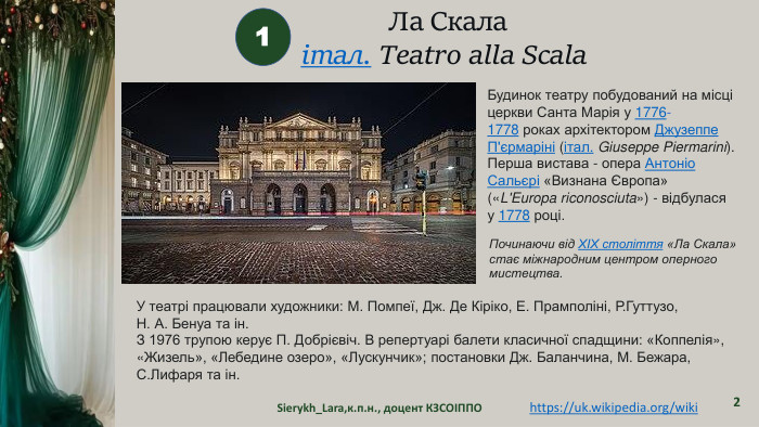 Sierykh_Lara,к.п.н., доцент КЗСОІППО2 Ла Скалаітал. Teatro alla Scala  1 Будинок театру побудований на місці церкви Санта Марія у 1776-1778 роках архітектором Джузеппе П'єрмаріні (італ. Giuseppe Piermarini). Перша вистава - опера Антоніо Сальєрі «Визнана Європа» («L'Europa riconosciuta») - відбулася у 1778 році. Починаючи від XIX століття «Ла Скала» стає міжнародним центром оперного мистецтва. У театрі працювали художники: М. Помпеї, Дж. Де Кіріко, Е. Прамполіні, Р. Гуттузо, Н. А. Бенуа та ін. З 1976 трупою керує П. Добрієвіч. В репертуарі балети класичної спадщини: «Коппелія», «Жизель», «Лебедине озеро», «Лускунчик»; постановки Дж. Баланчина, М. Бежара, С. Лифаря та ін.https://uk.wikipedia.org/wiki 
