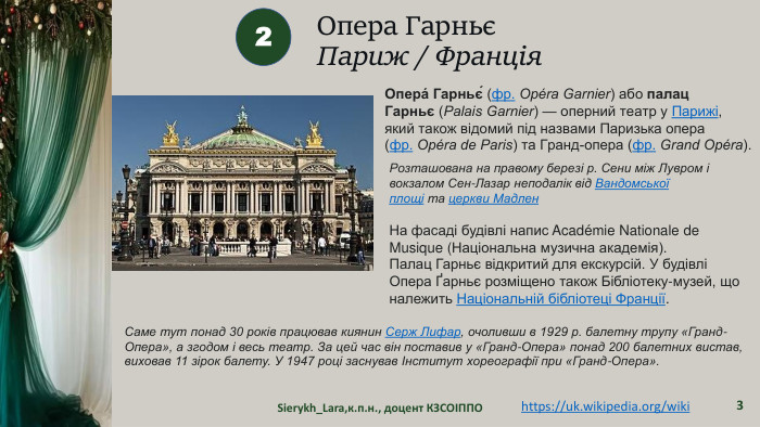 Опера ГарньєПариж / Франція. Sierykh_Lara,к.п.н., доцент КЗСОІППО32https://uk.wikipedia.org/wiki Опера́ Гарньє́ (фр. Opéra Garnier) або палац Гарньє (Palais Garnier) — оперний театр у Парижі, який також відомий під назвами Паризька опера (фр. Opéra de Paris) та Гранд-опера (фр. Grand Opéra). Розташована на правому березі р. Сени між Лувром і вокзалом Сен-Лазар неподалік від Вандомської площі та церкви Мадлен. На фасаді будівлі напис Académie Nationale de Musique (Національна музична академія). Палац Гарньє відкритий для екскурсій. У будівлі Опера Ґарньє розміщено також Бібліотеку-музей, що належить Національній бібліотеці Франції. Саме тут понад 30 років працював киянин Серж Лифар, очоливши в 1929 р. балетну трупу «Гранд-Опера», а згодом і весь театр. За цей час він поставив у «Гранд-Опера» понад 200 балетних вистав, виховав 11 зірок балету. У 1947 році заснував Інститут хореографії при «Гранд-Опера».