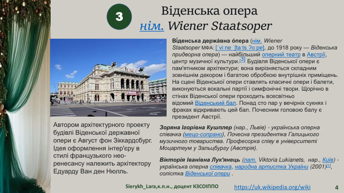 Sierykh_Lara,к.п.н., доцент КЗСОІППО43https://uk.wikipedia.org/wiki Віденська операнім. Wiener Staatsoper  Ві́денська держа́вна о́пера (нім. Wiener Staatsoper МФА: [ˈviːnɐ ˈʃtaːtsˌʔoːpɐ], до 1918 року — Віденська придворна опера) — найбільший оперний театр в Австрії, центр музичної культури.[3] Будівля Віденської опери є пам'ятником архітектури; вона вирізняється складним зовнішнім декором і багатою обробкою внутрішніх приміщень. На сцені Віденської опери ставлять класичні опери і балети, виконуються вокальні партії і симфонічні твори. Щорічно в стінах Віденської опери проходить всесвітньо відомий Віденський бал. Понад сто пар у вечірніх сукнях і фраках відкривають цей бал. Почесним головою балу є президент Австрії. Автором архітектурного проекту будівлі Віденської державної опери є Август фон Зіккардсбург. Ідея оформлення інтер'єру в стилі французького нео-ренесансу належить архітектору Едуарду Ван ден Нюлль. Зоряна Ігорівна Кушплер (нар., Львів) - українська оперна співачка (мецо-сопрано), Почесна президентка Галицького музичного товариства. Професорка співу в університеті Моцартеум у Зальцбургу (Австрія). Вікторія Іванівна Лук'янець (лат. Viktoria Lukianets,  нар., Київ) - українська оперна співачка, народна артистка України (2001)[1], солістка Віденської опери .