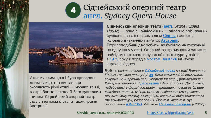 Сіднейський оперний театрангл. Sydney Opera House Sierykh_Lara,к.п.н., доцент КЗСОІППО54https://uk.wikipedia.org/wiki Сіднейський оперний театр (англ. Sydney Opera House) — одна з найвідоміших і найлегше впізнаваних будівель світу, що є символом Сіднея і однією з головних визначних пам'яток Австралії. Вітрилоподібний дах робить цю будівлю не схожою ні на одну іншу у світі. Оперний театр визнаний одним із найвідоміших зразків сучасної архітектури у світі і з 1973 року є поряд з мостом Вішалка візитною карткою Сіднея. Будівля розташована в Сіднейській гавані на мисі Беннелонг Пойнт і займає площу 2,2 га. Вона включає 900 приміщень, зокрема Концертний зал, Оперний театр, Драматичний і Камерний театри, 4 ресторани і Зал прийомів. Дах будівлі, побудованої у формі чотирьох черепашок, покриває більше мільйона плиток, які при різному освітленні створюють різноманітну колірну гамму. Цей красивий твір мистецтва та архітектури, розроблений Йорном Утзоном, був оголошений ЮНЕСКО об'єктом Світової спадщини у 2007 р. У цьому приміщенні було проведено кілька заходів та вистав, що охоплюють різні стилі — музику, танці, театр і багато іншого. З його культовим стилем, Сіднейський оперний театр став синонімом міста, а також країни Австралії.