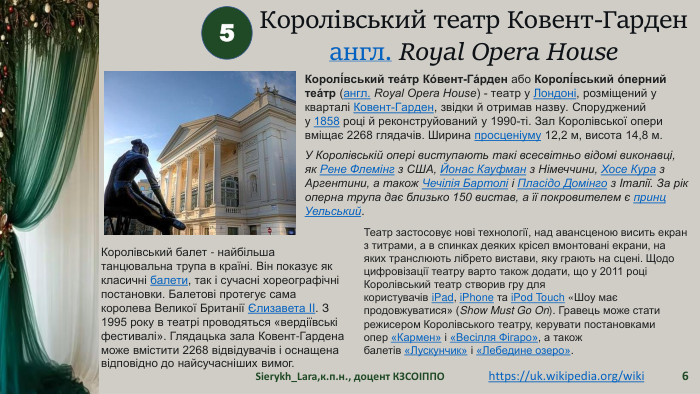 Sierykh_Lara,к.п.н., доцент КЗСОІППО65https://uk.wikipedia.org/wiki Королівський театр Ковент-Гарденангл. Royal Opera House Королі́вський теа́тр Ко́вент-Га́рден або Королі́вський о́перний теа́тр (англ. Royal Opera House) - театр у Лондоні, розміщений у кварталі Ковент-Гарден, звідки й отримав назву. Споруджений у 1858 році й реконструйований у 1990-ті. Зал Королівської опери вміщає 2268 глядачів. Ширина просценіуму 12,2 м, висота 14,8 м. У Королівській опері виступають такі всесвітньо відомі виконавці, як Рене Флемінг з США, Йонас Кауфман з Німеччини, Хосе Кура з Аргентини, а також Чечілія Бартолі і Пласідо Домінго з Італії. За рік оперна трупа дає близько 150 вистав, а її покровителем є принц Уельський. Королівський балет - найбільша танцювальна трупа в країні. Він показує як класичні балети, так і сучасні хореографічні постановки. Балетові протегує сама королева Великої Британії Єлизавета II. З 1995 року в театрі проводяться «вердіївські фестивалі». Глядацька зала Ковент-Гардена може вмістити 2268 відвідувачів і оснащена відповідно до найсучасніших вимог. Театр застосовує нові технології, над авансценою висить екран з титрами, а в спинках деяких крісел вмонтовані екрани, на яких транслюють лібрето вистави, яку грають на сцені. Щодо цифровізації театру варто також додати, що у 2011 році Королівський театр створив гру для користувачів i. Pad, i. Phone та i. Pod Touch «Шоу має продовжуватися» (Show Must Go On). Гравець може стати режисером Королівського театру, керувати постановками опер «Кармен» і «Весілля Фігаро», а також балетів «Лускунчик» і «Лебедине озеро».