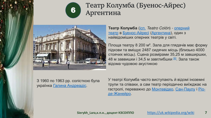 Театр Колумба (Буенос-Айрес)Аргентина Sierykh_Lara,к.п.н., доцент КЗСОІППО76https://uk.wikipedia.org/wiki Театр Колумба (ісп. Teatro Colón) - оперний театр в Буенос-Айресі (Аргентина), один з найвідоміших оперних театрів у світі. Площа театру 8 200 м². Зала для глядачів має форму підкови та вміщує 2487 сидячих місць (близько 4000 стоячих місць). Сцена розмірами 35,25 м завширшки, 48 м заввишки і 34,5 м завглибшки [8]. Зала також відома чудовою акустикою. З 1960 по 1963 рр. солісткою була українка Галина Андреадіс. У театрі Колумба часто виступають й відомі іноземні трупи та співаки, а сам театр періодично виїжджає на гастролі, переважно до Монтевідео, Сан-Паулу і Ріо-де-Жанейро.