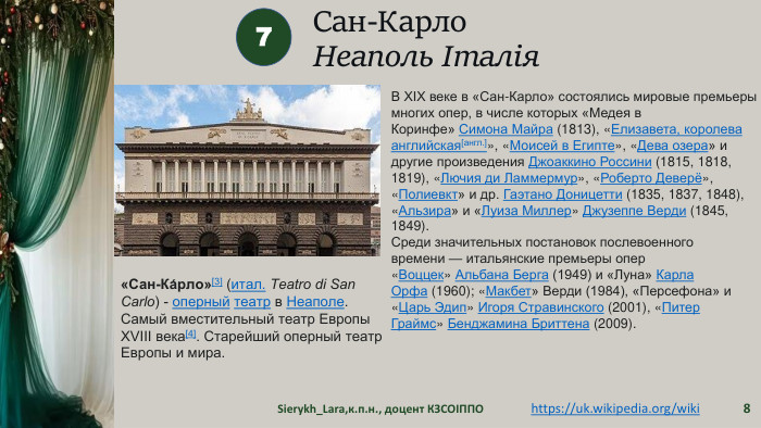 Сан-Карло. Неаполь Італія Sierykh_Lara,к.п.н., доцент КЗСОІППО87«Сан-Ка́рло»[3] (итал. Teatro di San Carlo) - оперный театр в Неаполе. Самый вместительный театр Европы XVIII века[4]. Старейший оперный театр Европы и мира.https://uk.wikipedia.org/wiki В XIX веке в «Сан-Карло» состоялись мировые премьеры многих опер, в числе которых «Медея в Коринфе» Симона Майра (1813), «Елизавета, королева английская[англ.]», «Моисей в Египте», «Дева озера» и другие произведения Джоаккино Россини (1815, 1818, 1819), «Лючия ди Ламмермур», «Роберто Деверё», «Полиевкт» и др. Гаэтано Доницетти (1835, 1837, 1848), «Альзира» и «Луиза Миллер» Джузеппе Верди (1845, 1849). Среди значительных постановок послевоенного времени — итальянские премьеры опер «Воццек» Альбана Берга (1949) и «Луна» Карла Орфа (1960); «Макбет» Верди (1984), «Персефона» и «Царь Эдип» Игоря Стравинского (2001), «Питер Граймс» Бенджамина Бриттена (2009).