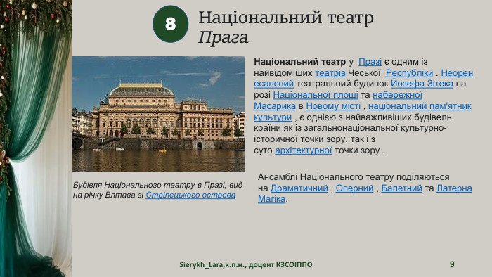 Національний театр. Прага. Sierykh_Lara,к.п.н., доцент КЗСОІППО98 Будівля Національного театру в Празі, вид на річку Влтава зі Стрілецького острова. Національний театр у  Празі є одним із найвідоміших театрів Чеської  Республіки . Неоренесансний театральний будинок Йозефа Зітека на розі Національної площі та набережної Масарика в Новому місті , національний пам'ятник культури , є однією з найважливіших будівель країни як із загальнонаціональної культурно-історичної точки зору, так і з суто архітектурної точки зору . Ансамблі Національного театру поділяються на Драматичний , Оперний , Балетний та Латерна Магіка.