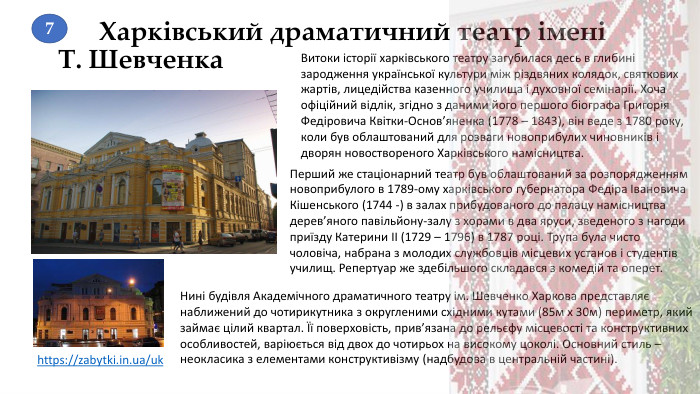 Харківський драматичний театр імені Т. Шевченка Витоки історії харківського театру загубилася десь в глибині зародження української культури між різдвяних колядок, святкових жартів, лицедійства казенного училища і духовної семінарії. Хоча офіційний відлік, згідно з даними його першого біографа Григорія Федіровича Квітки-Основ’яненка (1778 – 1843), він веде з 1780 року, коли був облаштований для розваги новоприбулих чиновників і дворян новоствореного Харківського намісництва.https://zabytki.in.ua/uk Перший же стаціонарний театр був облаштований за розпорядженням новоприбулого в 1789-ому харківського губернатора Федіра Івановича Кішенського (1744 -) в залах прибудованого до палацу намісництва дерев’яного павільйону-залу з хорами в два яруси, зведеного з нагоди приїзду Катерини II (1729 – 1796) в 1787 році. Трупа була чисто чоловіча, набрана з молодих службовців місцевих установ і студентів училищ. Репертуар же здебільшого складався з комедій та оперет. Нині будівля Академічного драматичного театру ім. Шевченко Харкова представляє наближений до чотирикутника з округленими східними кутами (85м х 30м) периметр, який займає цілий квартал. Її поверховість, прив’язана до рельєфу місцевості та конструктивних особливостей, варіюється від двох до чотирьох на високому цоколі. Основний стиль – неокласика з елементами конструктивізму (надбудова в центральній частині).7