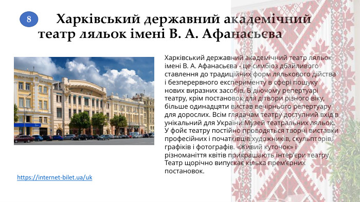 Харківський державний академічний театр ляльок імені В. А. Афанасьєва. Харківський державний академічний театр ляльок імені В. А. Афанасьєва - це симбіоз дбайливого ставлення до традиційних форм лялькового дійства і безперервного експерименту в сфері пошуку нових виразних засобів. В діючому репертуарі театру, крім постановок для дітвори різного віку, більше одинадцяти вистав вечірнього репертуару для дорослих. Всім глядачам театру доступний вхід в унікальний для України Музей театральних ляльок. У фойє театру постійно проводяться творчі виставки професійних і початківців художників, скульпторів, графіків і фотографів. «Живий куточок» і різноманіття квітів прикрашають інтер'єри театру. Театр щорічно випускає кілька прем'єрних постановок.https://internet-bilet.ua/uk 8
