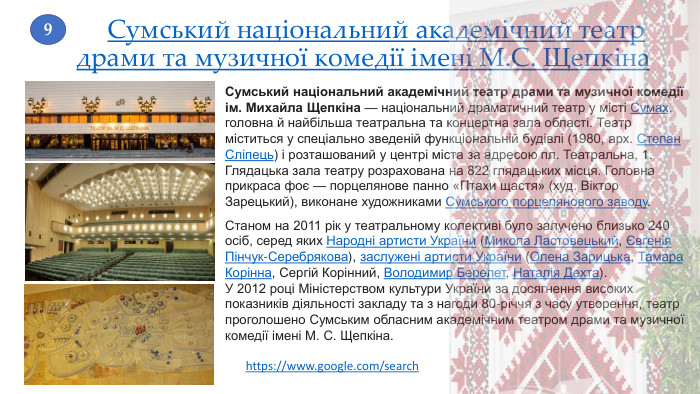 Сумський національний академічний театр драми та музичної комедії імені М. С. Щепкіна. Сумський національний академічний театр драми та музичної комедії ім. Михайла Щепкіна — національний драматичний театр у місті Сумах, головна й найбільша театральна та концертна зала області. Театр міститься у спеціально зведеній функціональній будівлі (1980, арх. Степан Сліпець) і розташований у центрі міста за адресою пл. Театральна, 1. Глядацька зала театру розрахована на 822 глядацьких місця. Головна прикраса фоє — порцелянове панно «Птахи щастя» (худ. Віктор Зарецький), виконане художниками Сумського порцелянового заводу. Станом на 2011 рік у театральному колективі було залучено близько 240 осіб, серед яких Народні артисти України (Микола Ластовецький, Євгенія Пінчук-Серебрякова), заслужені артисти України (Олена Зарицька, Тамара Корінна, Сергій Корінний, Володимир Берелет, Наталія Дехта). У 2012 році Міністерством культури України за досягнення високих показників діяльності закладу та з нагоди 80-річчя з часу утворення, театр проголошено Сумським обласним академічним театром драми та музичної комедії імені М. С. Щепкіна.9https://www.google.com/search 