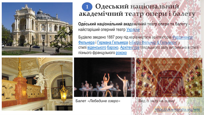 Одеський національний академічний театр опери і балету. Оде́ський націона́льний академі́чний теа́тр о́пери та бале́ту - найстаріший оперний театр України. Будівлю зведено 1887 року під керівництвом архітекторів Фердинанда Фельнера і Германа Гельмера («Бюро Фельнер & Гельмер») у стилі віденського бароко. Архітектура глядацького залу витримана в стилі пізнього французького рококо. Балет «Лебедине озеро»Вид із залу на сценуhttps://uk.wikipedia.org/wiki 1