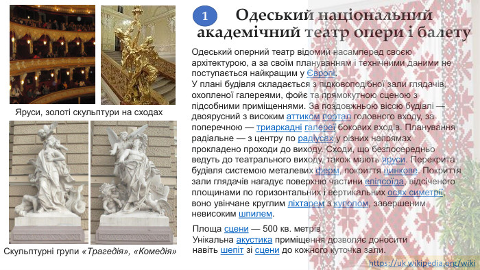Одеський національний академічний театр опери і балету. Одеський оперний театр відомий насамперед своєю архітектурою, а за своїм плануванням і технічними даними не поступається найкращим у Європі. У плані будівля складається з підковоподібної зали глядачів, охопленої галереями, фойє та прямокутною сценою з підсобними приміщеннями. За поздовжньою віссю будівлі — двоярусний з високим аттиком портал головного входу, за поперечною — триаркадні галереї бокових входів. Планування радіальне — з центру по радіусах у різних напрямах прокладено проходи до виходу. Сходи, що безпосередньо ведуть до театрального виходу, також мають яруси. Перекрита будівля системою металевих ферм, покриття цинкове. Покриття зали глядачів нагадує поверхню частини еліпсоїда, відсіченого площинами по горизонтальних і вертикальних осях симетрії, воно увінчане круглим ліхтарем з куполом, завершеним невисоким шпилем. Скульптурні групи «Трагедія», «Комедія»Яруси, золоті скульптури на сходах. Площа сцени — 500 кв. метрів. Унікальна акустика приміщення дозволяє доносити навіть шепіт зі сцени до кожного куточка зали.https://uk.wikipedia.org/wiki 1