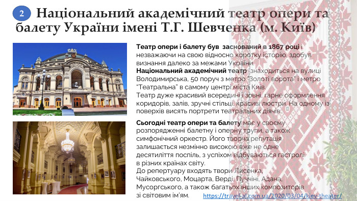 Національний академічний театр опери та балету України імені Т. Г. Шевченка (м. Київ)Театр опери і балету був  заснований в 1867 році і незважаючи на свою відносно коротку історію, здобув визнання далеко за межами України. Національний академічний театр  знаходиться на вулиці Володимирська, 50 поруч з метро “Золоті ворота” і метро “Театральна” в самому центрі міста Київ. Театр дуже красивий всередині і зовні, гарне оформлення коридорів, залів, зручні стільці, красиві люстри. На одному із поверхів висять портрети театральних діячів. Сьогодні театр опери та балету має у своєму розпорядженні балетну і оперну трупи, а також симфонічний оркестр. Його творча репутація залишається незмінно високою вже не одне десятиліття поспіль, з успіхом відбуваються гастролі в різних країнах світу. До репертуару входять твори Лисенка, Чайковського, Моцарта, Верді, Пуччіні, Адана, Мусоргського, а також багатьох інших композиторів зі світовим ім’ям.https://travel-al.com.ua/2020/03/04/kiev-theater/ 2