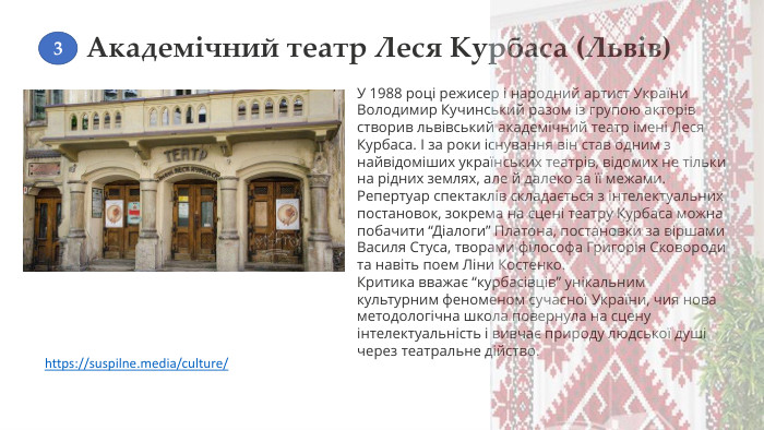 Академічний театр Леся Курбаса (Львів)У 1988 році режисер і народний артист України Володимир Кучинський разом із групою акторів створив львівський академічний театр імені Леся Курбаса. І за роки існування він став одним з найвідоміших українських театрів, відомих не тільки на рідних землях, але й далеко за її межами. Репертуар спектаклів складається з інтелектуальних постановок, зокрема на сцені театру Курбаса можна побачити “Діалоги” Платона, постановки за віршами Василя Стуса, творами філософа Григорія Сковороди та навіть поем Ліни Костенко. Критика вважає “курбасівців” унікальним культурним феноменом сучасної України, чия нова методологічна школа повернула на сцену інтелектуальність і вивчає природу людської душі через театральне дійство.https://suspilne.media/culture/ 3