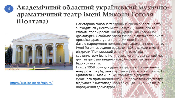 Академічний обласний український музично-драматичний театр імені Миколи Гоголя (Полтава)Найстаріша головна театральна сцена області. Театр знаходиться у центрі міста на вулиці Жовтнева та ставить твори російської та української класичної драматургії. Особлива увага тут приділяється творчості прозаїка, драматурга, поета Миколи Гоголя. Датою народження полтавського драматичного театру імені Гоголя заведено вважати 1808 рік, коли в місті відкрили “Полтавський вільний театр” під керівництвом Івана Котляревського. Через деякий час для театру було зведено нову будівлю, так званий Будинок освіти.І лише 1958 року для драмтеатру імені Гоголя звели нову розкішну будівлю, архітектором якої виступили О. Крилов та О. Малишенко. Урочисте відкриття сучасного приміщення музично-драматичного театру відбулося 7 листопада 1958 року – до 100-річчя від дня народження драматурга.https://suspilne.media/culture/ 4