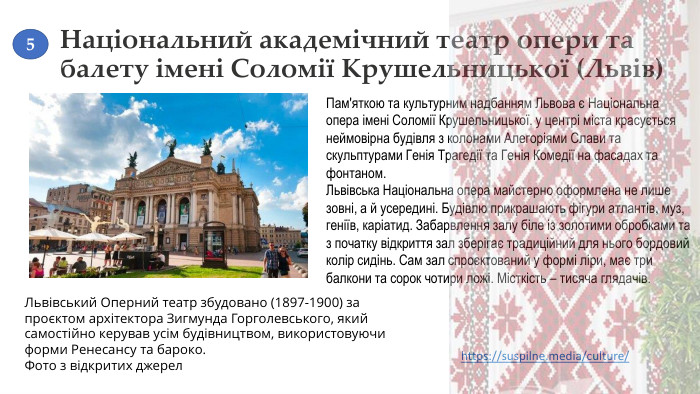 Національний академічний театр опери та балету імені Соломії Крушельницької (Львів)Пам'яткою та культурним надбанням Львова є Національна опера імені Соломії Крушельницької. у центрі міста красується неймовірна будівля з колонами Алегоріями Слави та скульптурами Генія Трагедії та Генія Комедії на фасадах та фонтаном. Львівська Національна опера майстерно оформлена не лише зовні, а й усередині. Будівлю прикрашають фігури атлантів, муз, геніїв, каріатид. Забарвлення залу біле із золотими обробками та з початку відкриття зал зберігає традиційний для нього бордовий колір сидінь. Сам зал спроєктований у формі ліри, має три балкони та сорок чотири ложі. Місткість – тисяча глядачів. Львівський Оперний театр збудовано (1897-1900) за проєктом архітектора Зигмунда Горголевського, який самостійно керував усім будівництвом, використовуючи форми Ренесансу та бароко. Фото з відкритих джерелhttps://suspilne.media/culture/ 5