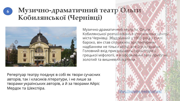 Музично-драматичний театр Ольги Кобилянської (Чернівці)Музично-драматичний театр ім. Ольги Кобилянської розташовано в історичному центрі міста Чернівці. Збудований у 1905 році у стилі бароко, він став справжнім архітектурним надбанням не тільки міста, але й усієї країни. Головний вхід прикрашають скульптури з грецької міфології, а в оформленні залу присутні золотий та вишневий відтінки. Репертуар театру поєднує в собі як твори сучасних авторів, так і класиків літератури, і не лише за творами українських авторів, а й за творами Айріс Мердок та Шекспіра.https://suspilne.media/culture/ 6