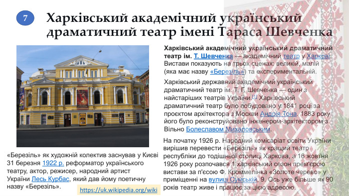 Харківський академічний український драматичний театр імені Тараса Шевченка. Харківський академічний український драматичний театр ім. Т. Шевченка — академічний театр у Харкові. Вистави показують на трьох сценах: великій, малій (яка має назву «Березіль») та експериментальній. Харківський державний академічний український драматичний театр ім. Т. Г. Шевченка — один з найстаріших театрів України.[1] Харківський драматичний театр було побудовано у 1841 році за проєктом архітектора з Москви Андрія Тона. 1883 року його було реконструйовано інженером-архітектором з Вільно Болеславом Михаловським.«Березіль» як художній колектив заснував у Києві 31 березня 1922 р. реформатор українського театру, актор, режисер, народний артист України Лесь Курбас, який дав йому поетичну назву «Березіль». На початку 1926 р. Народний комісаріат освіти України вирішив перевести «Березіль» як кращий театр республіки до тодішньої столиці Харкова, а 16 жовтня 1926 року розпочався 1 харківський сезон прем'єрою вистави за п'єсою Ф. Кроммелінка «Золоте черево» у приміщенні на вулиці Сумській, 9. Ось уже більше як 90 років театр живе і працює за цією адресою.https://uk.wikipedia.org/wiki 7