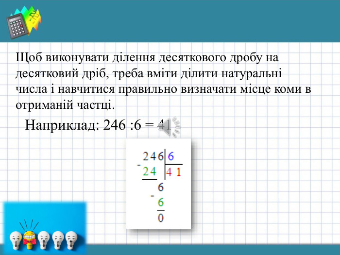 Щоб виконувати ділення десяткового дробу на десятковий дріб, треба вміти ділити натуральні числа і навчитися правильно визначати місце коми в отриманій частці. Наприклад: 246 :6 = 41