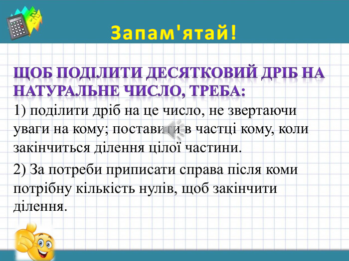 Запам'ятай! Щоб поділити десятковий дріб на натуральне число, треба:1) поділити дріб на це число, не звертаючи уваги на кому; поставити в частці кому, коли закінчиться ділення цілої частини.2) За потреби приписати справа після коми потрібну кількість нулів, щоб закінчити ділення.	