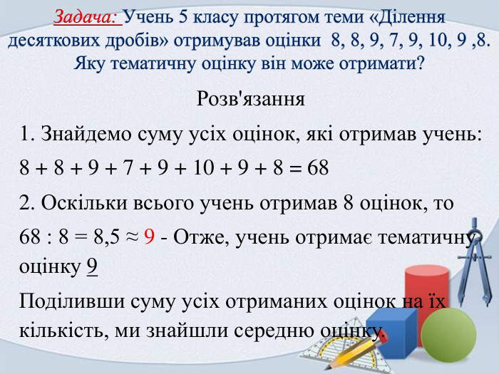 Задача: Учень 5 класу протягом теми «Ділення десяткових дробів» отримував оцінки 8, 8, 9, 7, 9, 10, 9 ,8. Яку тематичну оцінку він може отримати?Розв'язання1. Знайдемо суму усіх оцінок, які отримав учень:8 + 8 + 9 + 7 + 9 + 10 + 9 + 8 = 682. Оскільки всього учень отримав 8 оцінок, то68 : 8 = 8,5 ≈ 9 - Отже, учень отримає тематичну оцінку 9 Поділивши суму усіх отриманих оцінок на їх кількість, ми знайшли середню оцінку.