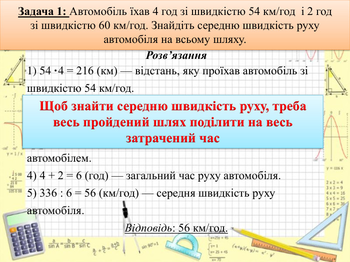 Задача 1: Автомобіль їхав 4 год зі швидкістю 54 км/год і 2 годзі швидкістю 60 км/год. Знайдіть середню швидкість руху автомобіля на всьому шляху. Розв’язання1) 54 ·4 = 216 (км) — відстань, яку проїхав автомобіль зі швидкістю 54 км/год.2) 60 ·2 = 120 (км) — відстань, яку проїхав автомобіль зі швидкістю 60 км/год.3) 216 + 120 = 336 (км) — увесь шлях, пройдений автомобілем.4) 4 + 2 = 6 (год) — загальний час руху автомобіля.5) 336 : 6 = 56 (км/год) — середня швидкість руху автомобіля. Відповідь: 56 км/год. Щоб знайти середню швидкість руху, треба весь пройдений шлях поділити на весь затрачений часrrrrr