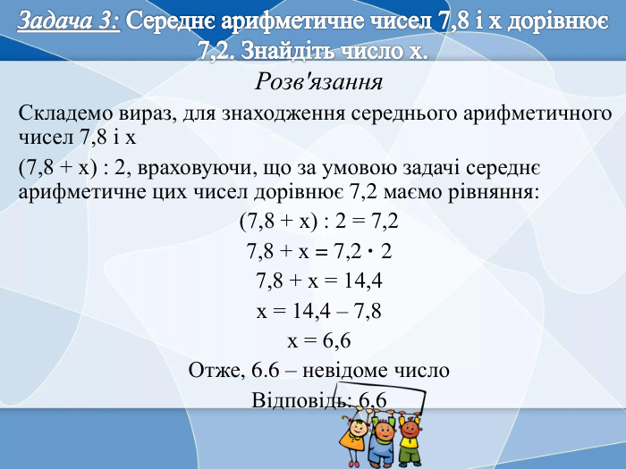 Задача 3: Середнє арифметичне чисел 7,8 і x дорівнює 7,2. Знайдіть число x. Розв'язання. Складемо вираз, для знаходження середнього арифметичного чисел 7,8 і х(7,8 + х) : 2, враховуючи, що за умовою задачі середнє арифметичне цих чисел дорівнює 7,2 маємо рівняння:(7,8 + х) : 2 = 7,27,8 + х = 7,2 · 27,8 + х = 14,4х = 14,4 – 7,8х = 6,6 Отже, 6.6 – невідоме число. Відповідь: 6,6 