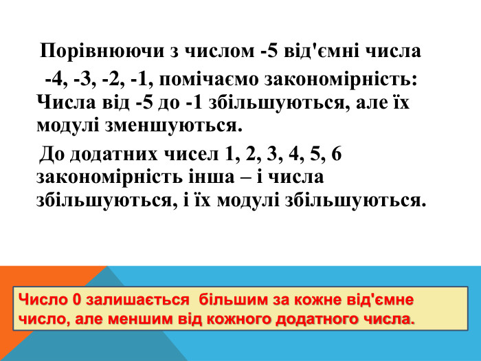  Порівнюючи з числом -5 від'ємні числа -4, -3, -2, -1, помічаємо закономірність: Числа від -5 до -1 збільшуються, але їх модулі зменшуються. До додатних чисел 1, 2, 3, 4, 5, 6 закономірність інша – і числа збільшуються, і їх модулі збільшуються. Число 0 залишається більшим за кожне від'ємне число, але меншим від кожного додатного числа. 